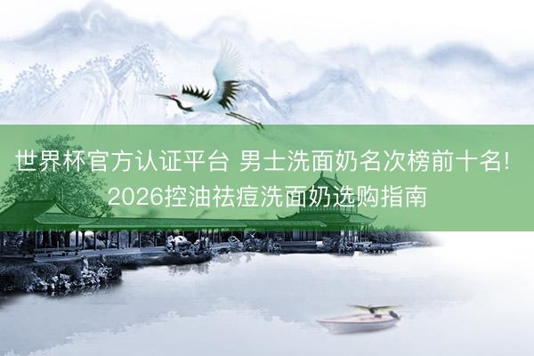 世界杯官方认证平台 男士洗面奶名次榜前十名! 2026控油祛痘洗面奶选购指南