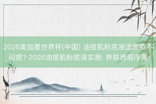2026美加墨世界杯(中国) 油痘肌粉底液选哪款不闷痘? 2026油痘肌粉底液实测: 养肤遮瑕浮薄