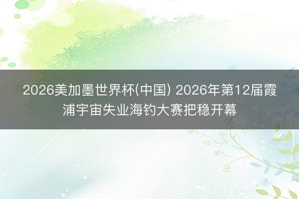 2026美加墨世界杯(中国) 2026年第12届霞浦宇宙失业海钓大赛把稳开幕