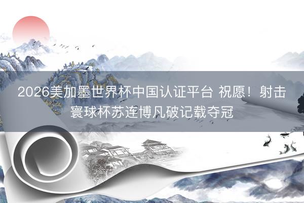 2026美加墨世界杯中国认证平台 祝愿！射击寰球杯苏连博凡破记载夺冠