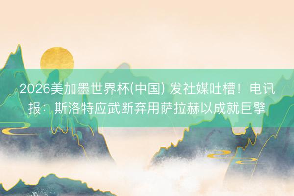 2026美加墨世界杯(中国) 发社媒吐槽!电讯报:斯洛特应武断弃用萨拉赫以成就巨擘