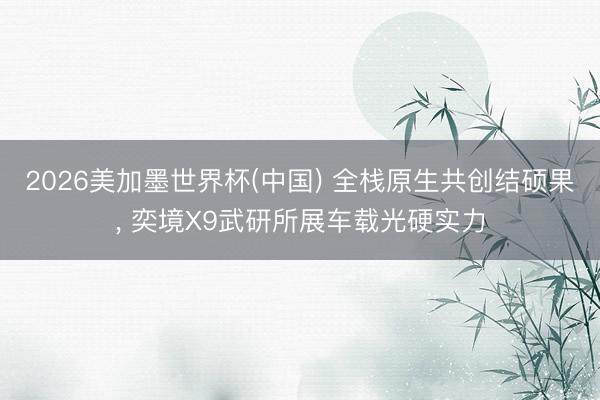 2026美加墨世界杯(中国) 全栈原生共创结硕果, 奕境X9武研所展车载光硬实力