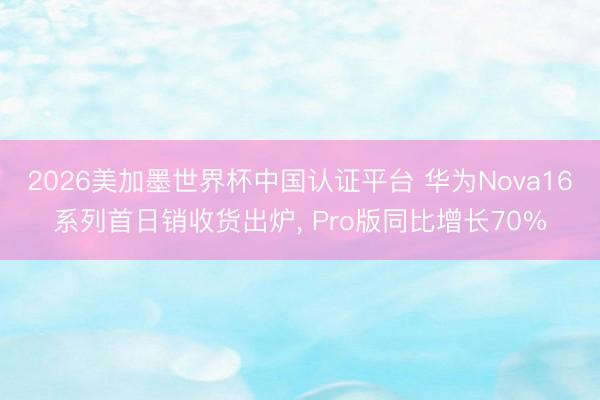 2026美加墨世界杯中国认证平台 华为Nova16系列首日销收货出炉， Pro版同比增长70%