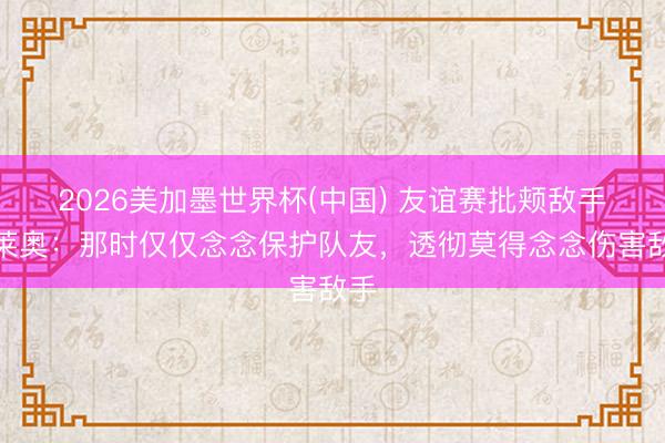 2026美加墨世界杯(中国) 友谊赛批颊敌手！莱奥：那时仅仅念念保护队友，透彻莫得念念伤害敌手