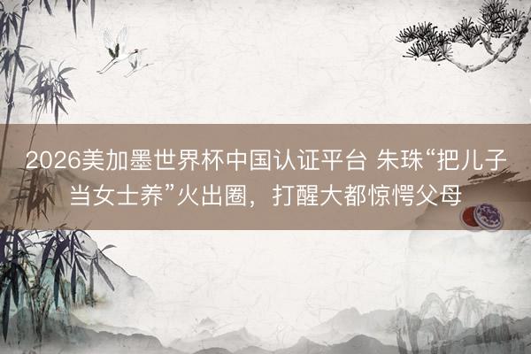 2026美加墨世界杯中国认证平台 朱珠“把儿子当女士养”火出圈，打醒大都惊愕父母