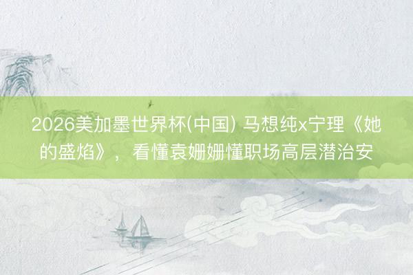 2026美加墨世界杯(中国) 马想纯x宁理《她的盛焰》，看懂袁姗姗懂职场高层潜治安