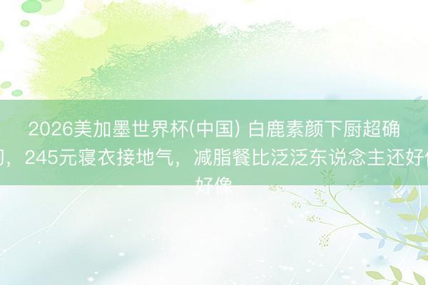 2026美加墨世界杯(中国) 白鹿素颜下厨超确切，245元寝衣接地气，减脂餐比泛泛东说念主还好像