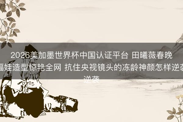 2026美加墨世界杯中国认证平台 田曦薇春晚福娃造型惊艳全网 抗住央视镜头的冻龄神颜怎样逆袭