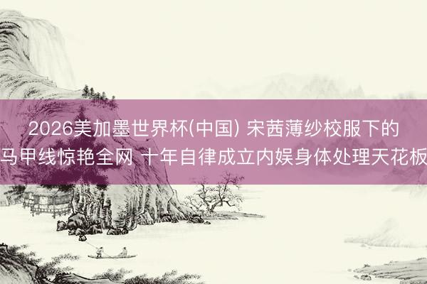 2026美加墨世界杯(中国) 宋茜薄纱校服下的马甲线惊艳全网 十年自律成立内娱身体处理天花板