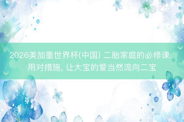 2026美加墨世界杯(中国) 二胎家庭的必修课: 用对措施， 让大宝的爱当然流向二宝