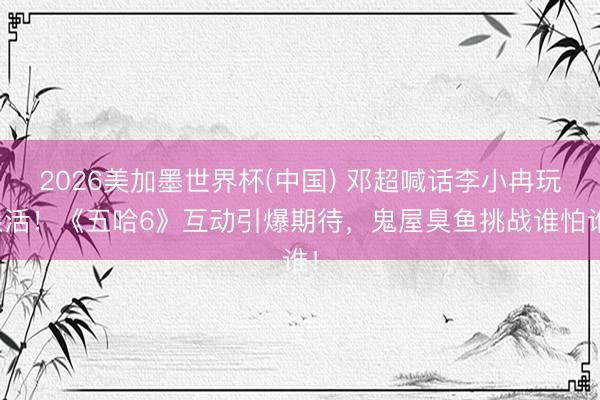 2026美加墨世界杯(中国) 邓超喊话李小冉玩狠活！《五哈6》互动引爆期待，鬼屋臭鱼挑战谁怕谁！