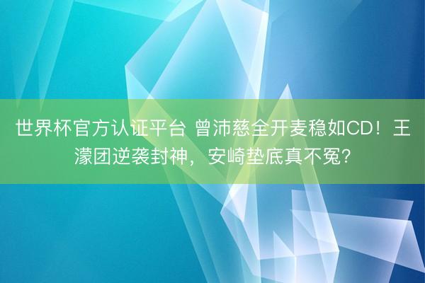 世界杯官方认证平台 曾沛慈全开麦稳如CD！王濛团逆袭封神，安崎垫底真不冤？