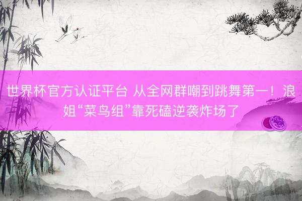 世界杯官方认证平台 从全网群嘲到跳舞第一！浪姐“菜鸟组”靠死磕逆袭炸场了