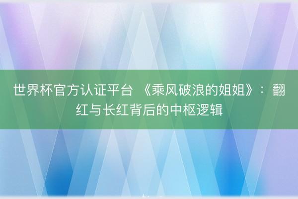 世界杯官方认证平台 《乘风破浪的姐姐》:翻红与长红背后的中枢逻辑