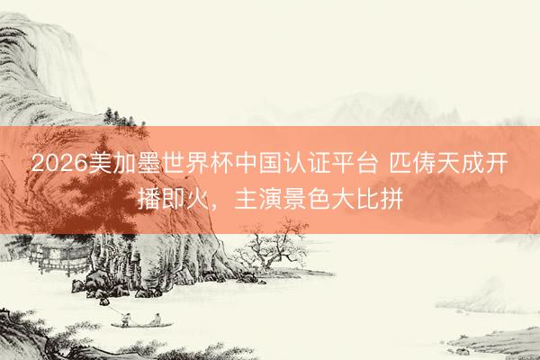 2026美加墨世界杯中国认证平台 匹俦天成开播即火，主演景色大比拼