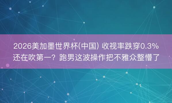 2026美加墨世界杯(中国) 收视率跌穿0.3%还在吹第一？跑男这波操作把不雅众整懵了