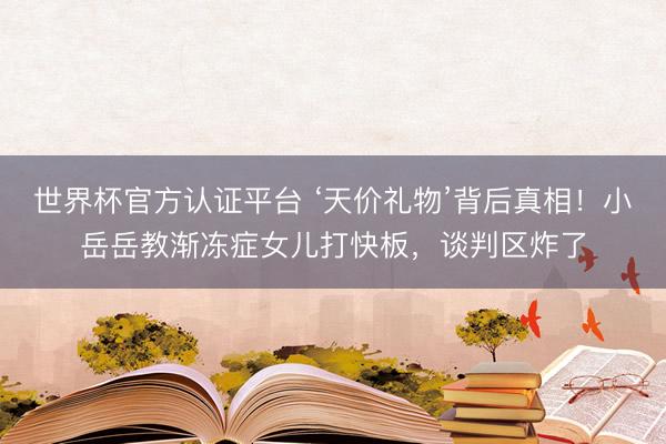 世界杯官方认证平台 ‘天价礼物’背后真相！小岳岳教渐冻症女儿打快板，谈判区炸了