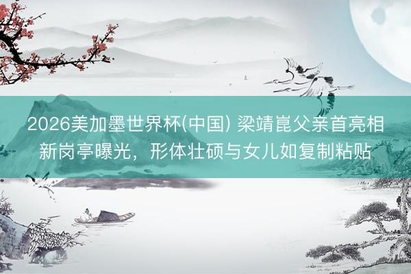 2026美加墨世界杯(中国) 梁靖崑父亲首亮相新岗亭曝光，形体壮硕与女儿如复制粘贴