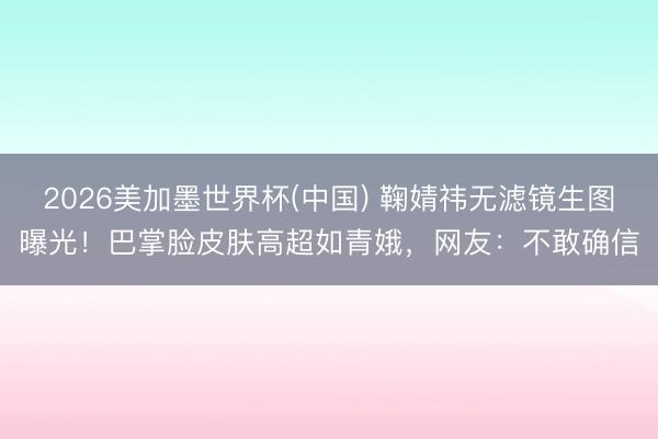 2026美加墨世界杯(中国) 鞠婧祎无滤镜生图曝光！巴掌脸皮肤高超如青娥，网友：不敢确信