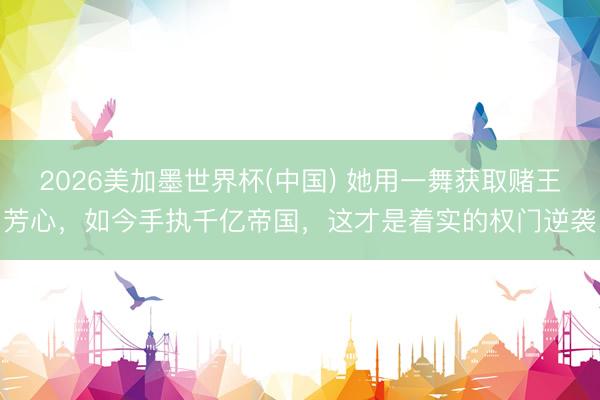 2026美加墨世界杯(中国) 她用一舞获取赌王芳心，如今手执千亿帝国，这才是着实的权门逆袭