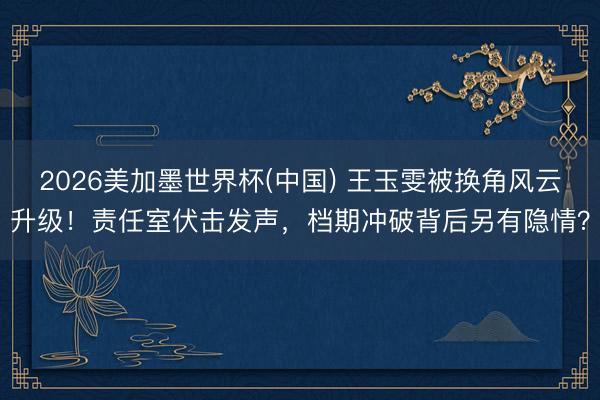 2026美加墨世界杯(中国) 王玉雯被换角风云升级！责任室伏击发声，档期冲破背后另有隐情？