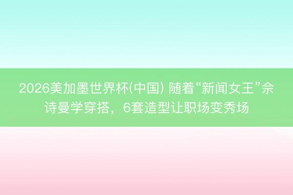 2026美加墨世界杯(中国) 随着“新闻女王”佘诗曼学穿搭,6套造型让职场变秀场