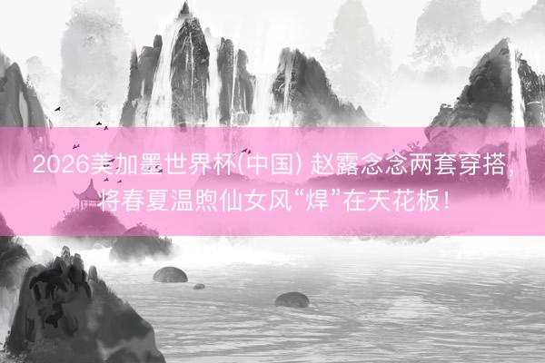 2026美加墨世界杯(中国) 赵露念念两套穿搭，将春夏温煦仙女风“焊”在天花板！