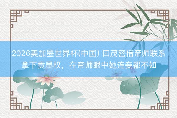 2026美加墨世界杯(中国) 田茂密借帝师联系拿下贡墨权，在帝师眼中她连妾都不如