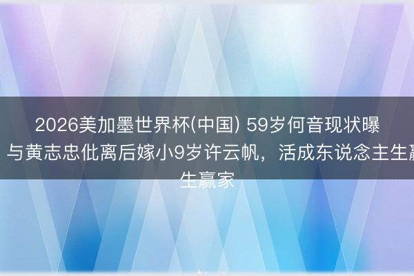 2026美加墨世界杯(中国) 59岁何音现状曝光！与黄志忠仳离后嫁小9岁许云帆，活成东说念主生赢家