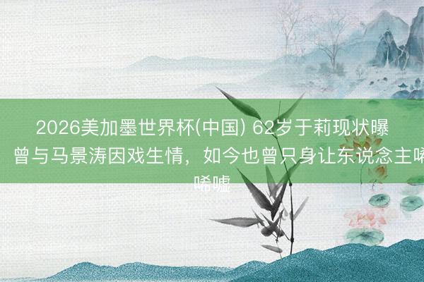 2026美加墨世界杯(中国) 62岁于莉现状曝光!曾与马景涛因戏生情,如今也曾只身让东说念主唏嘘