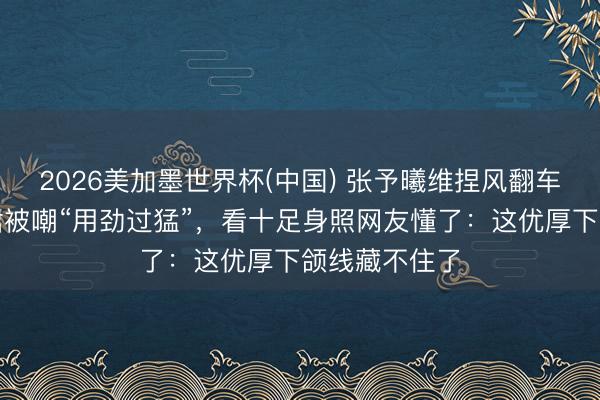 2026美加墨世界杯(中国) 张予曦维捏风翻车？白色抹胸裙被嘲“用劲过猛”，看十足身照网友懂了：这优厚下颌线藏不住了