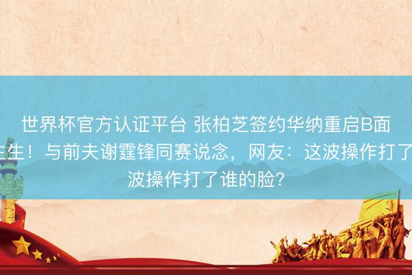 世界杯官方认证平台 张柏芝签约华纳重启B面东说念主生！与前夫谢霆锋同赛说念，网友：这波操作打了谁的脸？