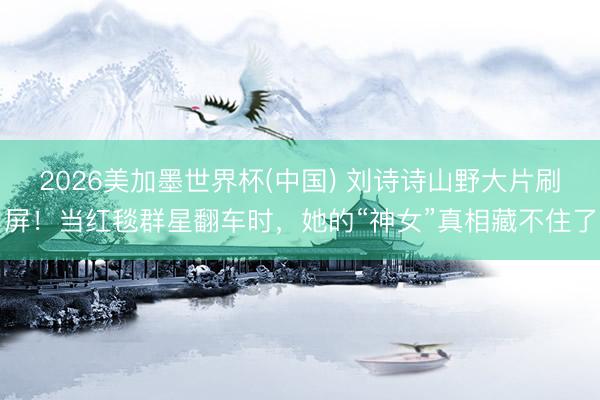 2026美加墨世界杯(中国) 刘诗诗山野大片刷屏！当红毯群星翻车时，她的“神女”真相藏不住了