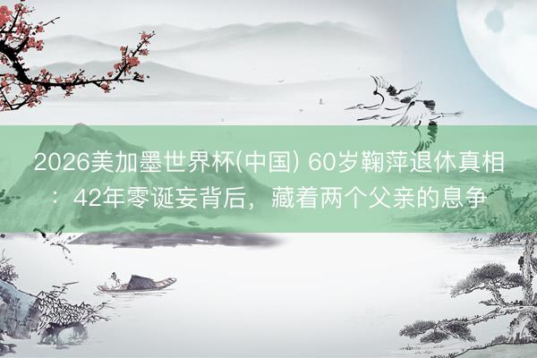 2026美加墨世界杯(中国) 60岁鞠萍退休真相：42年零诞妄背后，藏着两个父亲的息争