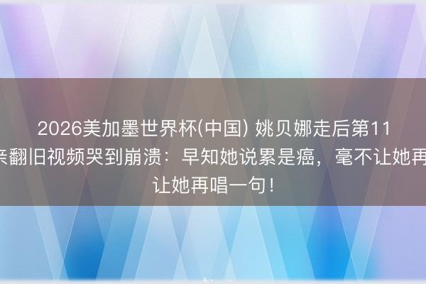 2026美加墨世界杯(中国) 姚贝娜走后第11年，父亲翻旧视频哭到崩溃：早知她说累是癌，毫不让她再唱一句！