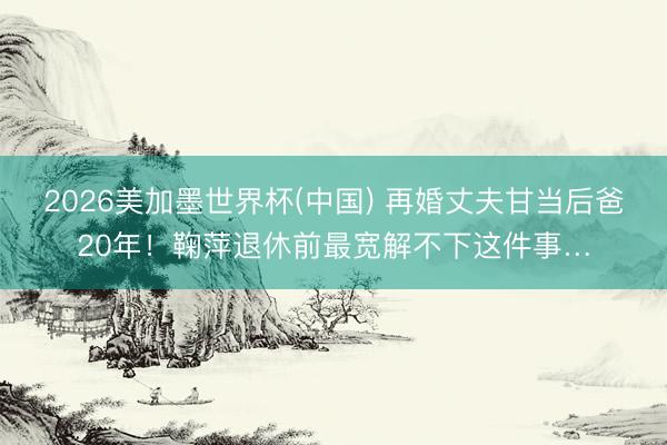2026美加墨世界杯(中国) 再婚丈夫甘当后爸20年！鞠萍退休前最宽解不下这件事…
