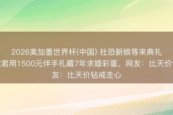 2026美加墨世界杯(中国) 社恐新娘等来典礼感！何猷君用1500元伴手礼藏7年求婚彩蛋，网友：比天价钻戒走心