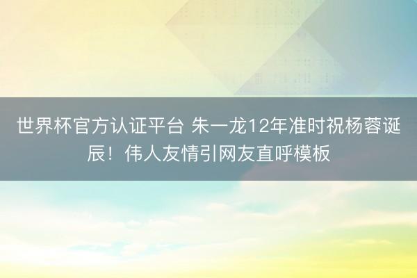 世界杯官方认证平台 朱一龙12年准时祝杨蓉诞辰！伟人友情引网友直呼模板
