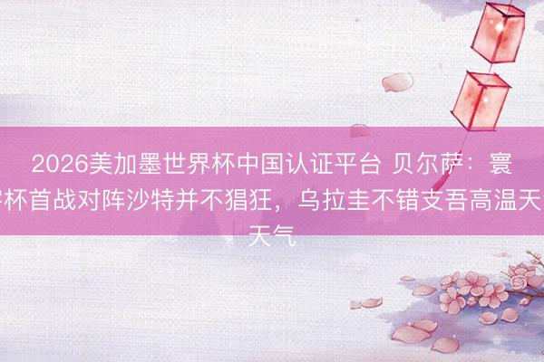 2026美加墨世界杯中国认证平台 贝尔萨：寰宇杯首战对阵沙特并不猖狂，乌拉圭不错支吾高温天气