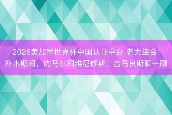 2026美加墨世界杯中国认证平台 老大结合！补水期间，内马尔和维尼修斯、吉马良斯聊一聊