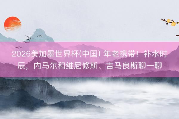 2026美加墨世界杯(中国) 年老携带!补水时辰,内马尔和维尼修斯、吉马良斯聊一聊