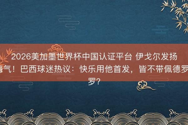 2026美加墨世界杯中国认证平台 伊戈尔发扬晦气！巴西球迷热议：快乐用他首发，皆不带佩德罗？