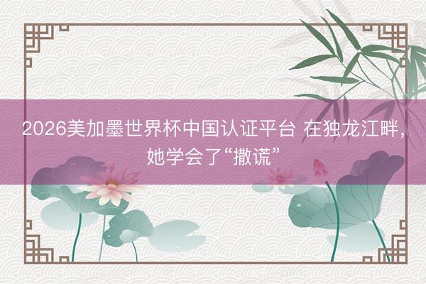 2026美加墨世界杯中国认证平台 在独龙江畔,她学会了“撒谎”