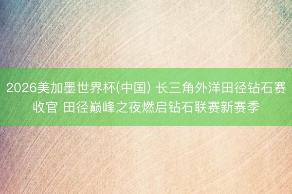 2026美加墨世界杯(中国) 长三角外洋田径钻石赛收官 田径巅峰之夜燃启钻石联赛新赛季