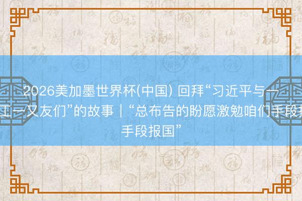 2026美加墨世界杯(中国) 回拜“习近平与一线员工一又友们”的故事｜“总布告的盼愿激勉咱们手段报国”