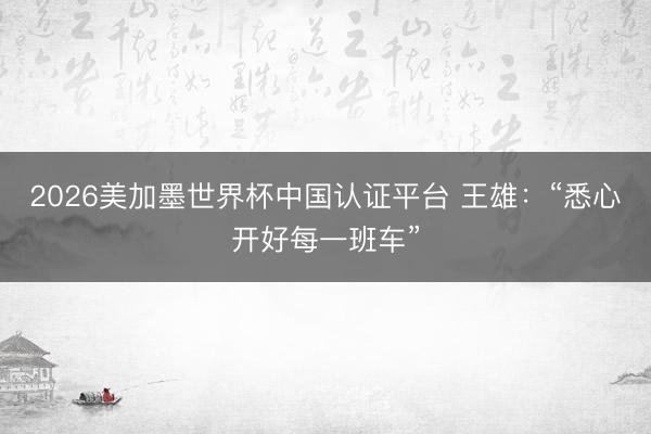 2026美加墨世界杯中国认证平台 王雄：“悉心开好每一班车”