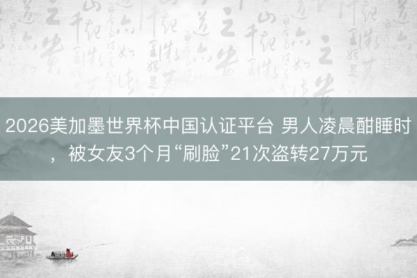 2026美加墨世界杯中国认证平台 男人凌晨酣睡时,被女友3个月“刷脸”21次盗转27万元
