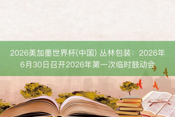 2026美加墨世界杯(中国) 丛林包装：2026年6月30日召开2026年第一次临时鼓动会