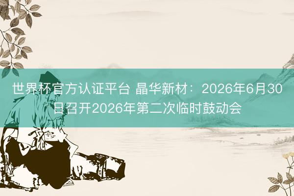 世界杯官方认证平台 晶华新材：2026年6月30日召开2026年第二次临时鼓动会