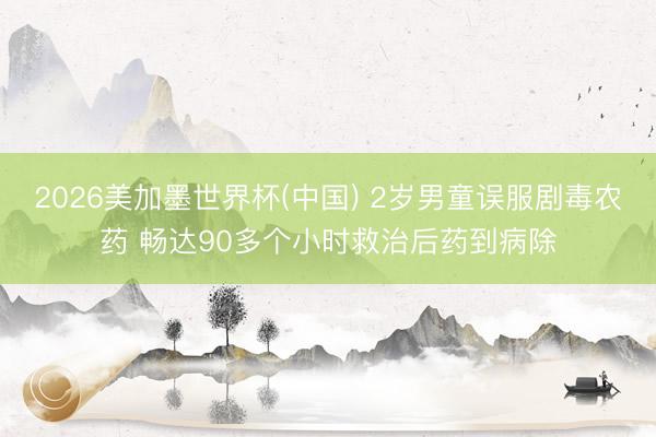 2026美加墨世界杯(中国) 2岁男童误服剧毒农药 畅达90多个小时救治后药到病除